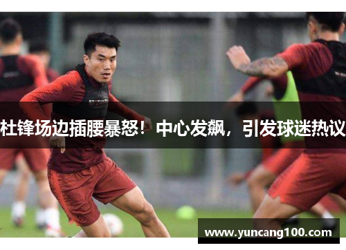 杜锋场边插腰暴怒！中心发飙，引发球迷热议